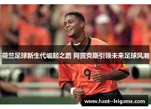 荷兰足球新生代崛起之路 阿贾克斯引领未来足球风潮 荷兰足球新生代崛起之路 阿贾克斯引领未来足球风潮