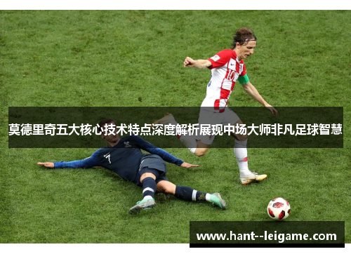 莫德里奇五大核心技术特点深度解析展现中场大师非凡足球智慧 莫德里奇五大核心技术特点深度解析展现中场大师非凡足球智慧