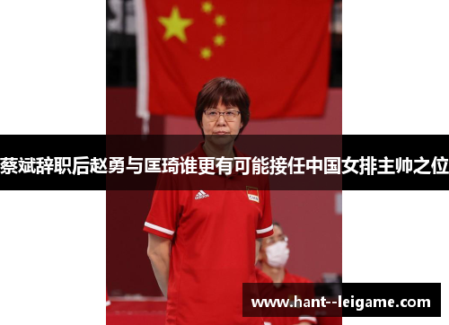 蔡斌辞职后赵勇与匡琦谁更有可能接任中国女排主帅之位