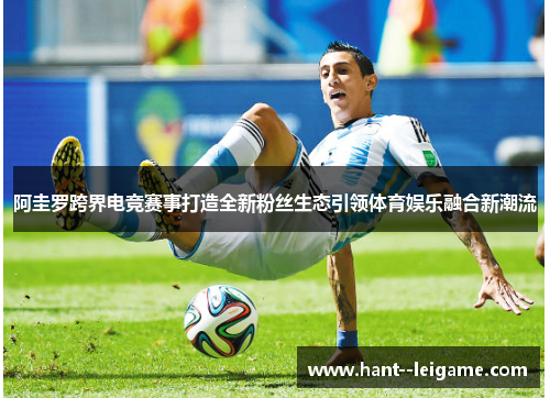 阿圭罗跨界电竞赛事打造全新粉丝生态引领体育娱乐融合新潮流