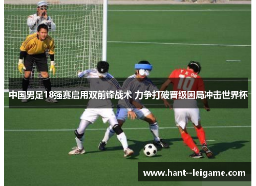 中国男足18强赛启用双前锋战术 力争打破晋级困局冲击世界杯