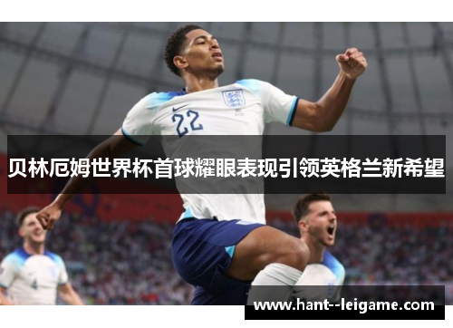 贝林厄姆世界杯首球耀眼表现引领英格兰新希望 贝林厄姆世界杯首球耀眼表现引领英格兰新希望