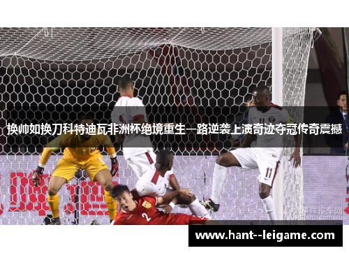 换帅如换刀科特迪瓦非洲杯绝境重生一路逆袭上演奇迹夺冠传奇震撼