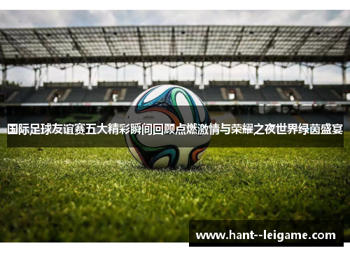国际足球友谊赛五大精彩瞬间回顾点燃激情与荣耀之夜世界绿茵盛宴 国际足球友谊赛五大精彩瞬间回顾点燃激情与荣耀之夜世界绿茵盛宴